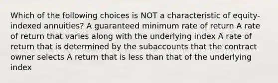 Which of the following choices is NOT a characteristic of equity-indexed annuities? A guaranteed minimum rate of return A rate of return that varies along with the underlying index A rate of return that is determined by the subaccounts that the contract owner selects A return that is less than that of the underlying index