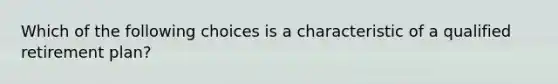 Which of the following choices is a characteristic of a qualified retirement plan?