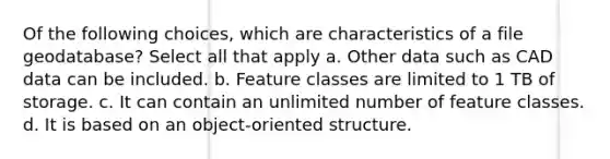 Of the following choices, which are characteristics of a file geodatabase? Select all that apply a. Other data such as CAD data can be included. b. Feature classes are limited to 1 TB of storage. c. It can contain an unlimited number of feature classes. d. It is based on an object-oriented structure.