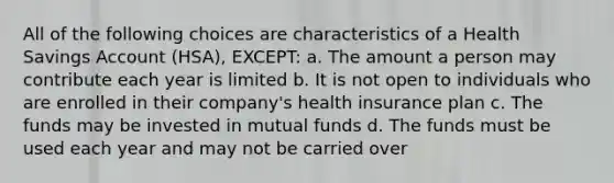 All of the following choices are characteristics of a Health Savings Account (HSA), EXCEPT: a. The amount a person may contribute each year is limited b. It is not open to individuals who are enrolled in their company's health insurance plan c. The funds may be invested in mutual funds d. The funds must be used each year and may not be carried over