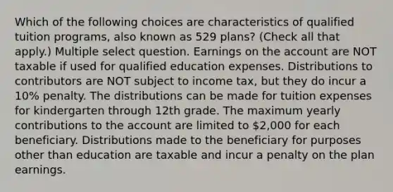 Which of the following choices are characteristics of qualified tuition programs, also known as 529 plans? (Check all that apply.) Multiple select question. Earnings on the account are NOT taxable if used for qualified education expenses. Distributions to contributors are NOT subject to income tax, but they do incur a 10% penalty. The distributions can be made for tuition expenses for kindergarten through 12th grade. The maximum yearly contributions to the account are limited to 2,000 for each beneficiary. Distributions made to the beneficiary for purposes other than education are taxable and incur a penalty on the plan earnings.