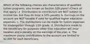 Which of the following choices are characteristics of qualified tuition programs, also known as Section 529 plans? (Check all that apply.) a. Distributions to contributors are NOT subject to income tax, but they do incur a 10% penalty. b. Earnings on the account are NOT taxable if used for qualified higher education expenses. c. The distributions can be made for tuition expenses for kindergarten through 12th grade. d. Distributions made to the beneficiary for purposes other than education will incur taxation and a penalty on the earnings of the plan. e. The maximum yearly contributions to the account are limited to 2,000 for each beneficiary.