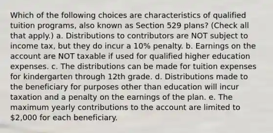 Which of the following choices are characteristics of qualified tuition programs, also known as Section 529 plans? (Check all that apply.) a. Distributions to contributors are NOT subject to income tax, but they do incur a 10% penalty. b. Earnings on the account are NOT taxable if used for qualified higher education expenses. c. The distributions can be made for tuition expenses for kindergarten through 12th grade. d. Distributions made to the beneficiary for purposes other than education will incur taxation and a penalty on the earnings of the plan. e. The maximum yearly contributions to the account are limited to 2,000 for each beneficiary.