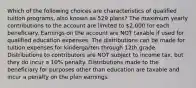 Which of the following choices are characteristics of qualified tuition programs, also known as 529 plans? The maximum yearly contributions to the account are limited to 2,000 for each beneficiary. Earnings on the account are NOT taxable if used for qualified education expenses. The distributions can be made for tuition expenses for kindergarten through 12th grade. Distributions to contributors are NOT subject to income tax, but they do incur a 10% penalty. Distributions made to the beneficiary for purposes other than education are taxable and incur a penalty on the plan earnings.