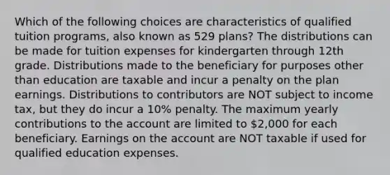 Which of the following choices are characteristics of qualified tuition programs, also known as 529 plans? The distributions can be made for tuition expenses for kindergarten through 12th grade. Distributions made to the beneficiary for purposes other than education are taxable and incur a penalty on the plan earnings. Distributions to contributors are NOT subject to income tax, but they do incur a 10% penalty. The maximum yearly contributions to the account are limited to 2,000 for each beneficiary. Earnings on the account are NOT taxable if used for qualified education expenses.