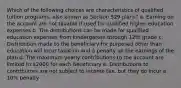 Which of the following choices are characteristics of qualified tuition programs, also known as Section 529 plans? a. Earning on the account are not taxable if used for qualified higher education expenses b. The distributions can be made for qualified education expenses from kindergarten through 12th grade c. Distribution made to the beneficiary for purposed other than education will incur taxation and a penalty on the earnings of the plan d. The maximum yearly contributions to the account are limited to 2000 for each beneficiary e. Distributions to contributors are not subject to income tax, but they do incur a 10% penalty