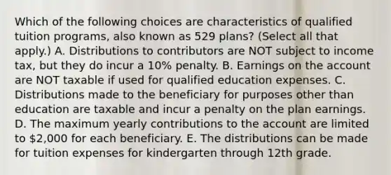 Which of the following choices are characteristics of qualified tuition programs, also known as 529 plans? (Select all that apply.) A. Distributions to contributors are NOT subject to income tax, but they do incur a 10% penalty. B. Earnings on the account are NOT taxable if used for qualified education expenses. C. Distributions made to the beneficiary for purposes other than education are taxable and incur a penalty on the plan earnings. D. The maximum yearly contributions to the account are limited to 2,000 for each beneficiary. E. The distributions can be made for tuition expenses for kindergarten through 12th grade.