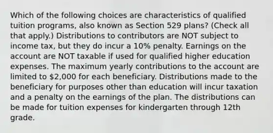 Which of the following choices are characteristics of qualified tuition programs, also known as Section 529 plans? (Check all that apply.) Distributions to contributors are NOT subject to income tax, but they do incur a 10% penalty. Earnings on the account are NOT taxable if used for qualified higher education expenses. The maximum yearly contributions to the account are limited to 2,000 for each beneficiary. Distributions made to the beneficiary for purposes other than education will incur taxation and a penalty on the earnings of the plan. The distributions can be made for tuition expenses for kindergarten through 12th grade.