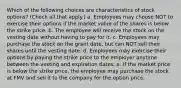 Which of the following choices are characteristics of stock options? (Check all that apply.) a. Employees may choose NOT to exercise their options if the market value of the shares is below the strike price. b. The employee will receive the stock on the vesting date without having to pay for it. c. Employees may purchase the stock on the grant date, but can NOT sell their shares until the vesting date. d. Employees may exercise their options by paying the strike price to the employer anytime between the vesting and expiration dates. e. If the market price is below the strike price, the employee may purchase the stock at FMV and sell it to the company for the option price.