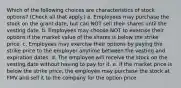 Which of the following choices are characteristics of stock options? (Check all that apply.) a. Employees may purchase the stock on the grant date, but can NOT sell their shares until the vesting date. b. Employees may choose NOT to exercise their options if the market value of the shares is below the strike price. c. Employees may exercise their options by paying the strike price to the employer anytime between the vesting and expiration dates. d. The employee will receive the stock on the vesting date without having to pay for it. e. If the market price is below the strike price, the employee may purchase the stock at FMV and sell it to the company for the option price.