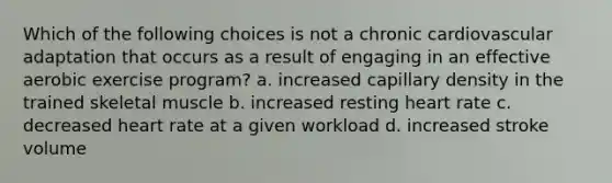 Which of the following choices is not a chronic cardiovascular adaptation that occurs as a result of engaging in an effective aerobic exercise program? a. increased capillary density in the trained skeletal muscle b. increased resting heart rate c. decreased heart rate at a given workload d. increased stroke volume