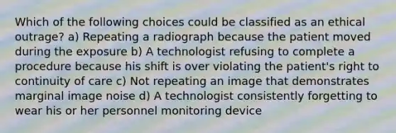 Which of the following choices could be classified as an ethical outrage? a) Repeating a radiograph because the patient moved during the exposure b) A technologist refusing to complete a procedure because his shift is over violating the patient's right to continuity of care c) Not repeating an image that demonstrates marginal image noise d) A technologist consistently forgetting to wear his or her personnel monitoring device