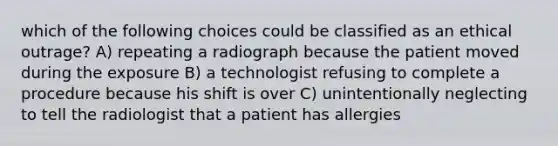 which of the following choices could be classified as an ethical outrage? A) repeating a radiograph because the patient moved during the exposure B) a technologist refusing to complete a procedure because his shift is over C) unintentionally neglecting to tell the radiologist that a patient has allergies