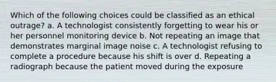 Which of the following choices could be classified as an ethical outrage? a. A technologist consistently forgetting to wear his or her personnel monitoring device b. Not repeating an image that demonstrates marginal image noise c. A technologist refusing to complete a procedure because his shift is over d. Repeating a radiograph because the patient moved during the exposure