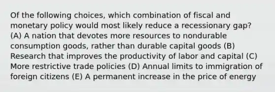 Of the following choices, which combination of fiscal and monetary policy would most likely reduce a recessionary gap? (A) A nation that devotes more resources to nondurable consumption goods, rather than durable capital goods (B) Research that improves the productivity of labor and capital (C) More restrictive trade policies (D) Annual limits to immigration of foreign citizens (E) A permanent increase in the price of energy