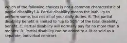 Which of the following choices is not a common characteristic of partial disability? A. Partial disability means the inability to perform some, but not all of your daily duties. B. The partial disability benefit is limited to "up to 50%" of the total disability benefit. C. Partial disability will normally pay for no more than 6 months. D. Partial disability can be added to a DI or sold as a separate, individual contract.