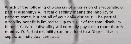 Which of the following choices is not a common characteristic of partial disability? A. Partial disability means the inability to perform some, but not all of your daily duties. B. The partial disability benefit is limited to "up to 50%" of the total disability benefit. C. Partial disability will normally pay for no more than 6 months. D. Partial disability can be added to a DI or sold as a separate, individual contract.