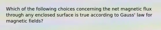 Which of the following choices concerning the net magnetic flux through any enclosed surface is true according to Gauss' law for magnetic fields?