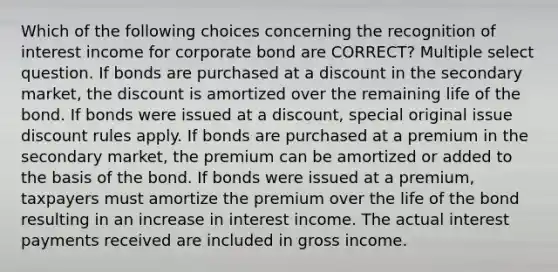 Which of the following choices concerning the recognition of interest income for corporate bond are CORRECT? Multiple select question. If bonds are purchased at a discount in the secondary market, the discount is amortized over the remaining life of the bond. If bonds were issued at a discount, special original issue discount rules apply. If bonds are purchased at a premium in the secondary market, the premium can be amortized or added to the basis of the bond. If bonds were issued at a premium, taxpayers must amortize the premium over the life of the bond resulting in an increase in interest income. The actual interest payments received are included in gross income.