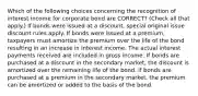 Which of the following choices concerning the recognition of interest income for corporate bond are CORRECT? (Check all that apply.) If bonds were issued at a discount, special original issue discount rules apply. If bonds were issued at a premium, taxpayers must amortize the premium over the life of the bond resulting in an increase in interest income. The actual interest payments received are included in gross income. If bonds are purchased at a discount in the secondary market, the discount is amortized over the remaining life of the bond. If bonds are purchased at a premium in the secondary market, the premium can be amortized or added to the basis of the bond.