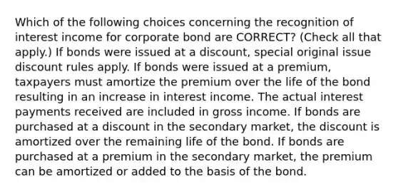 Which of the following choices concerning the recognition of interest income for corporate bond are CORRECT? (Check all that apply.) If bonds were issued at a discount, special original issue discount rules apply. If bonds were issued at a premium, taxpayers must amortize the premium over the life of the bond resulting in an increase in interest income. The actual interest payments received are included in gross income. If bonds are purchased at a discount in the secondary market, the discount is amortized over the remaining life of the bond. If bonds are purchased at a premium in the secondary market, the premium can be amortized or added to the basis of the bond.