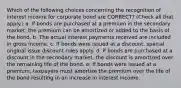 Which of the following choices concerning the recognition of interest income for corporate bond are CORRECT? (Check all that apply.) a. If bonds are purchased at a premium in the secondary market, the premium can be amortized or added to the basis of the bond. b. The actual interest payments received are included in gross income. c. If bonds were issued at a discount, special original issue discount rules apply. d. If bonds are purchased at a discount in the secondary market, the discount is amortized over the remaining life of the bond. e. If bonds were issued at a premium, taxpayers must amortize the premium over the life of the bond resulting in an increase in interest income.