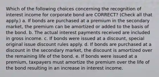 Which of the following choices concerning the recognition of interest income for corporate bond are CORRECT? (Check all that apply.) a. If bonds are purchased at a premium in the secondary market, the premium can be amortized or added to the basis of the bond. b. The actual interest payments received are included in gross income. c. If bonds were issued at a discount, special original issue discount rules apply. d. If bonds are purchased at a discount in the secondary market, the discount is amortized over the remaining life of the bond. e. If bonds were issued at a premium, taxpayers must amortize the premium over the life of the bond resulting in an increase in interest income.