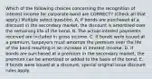 Which of the following choices concerning the recognition of interest income for corporate bond are CORRECT? (Check all that apply.) Multiple select question. A. If bonds are purchased at a discount in the secondary market, the discount is amortized over the remaining life of the bond. B. The actual interest payments received are included in gross income. C. If bonds were issued at a premium, taxpayers must amortize the premium over the life of the bond resulting in an increase in interest income. D. If bonds are purchased at a premium in the secondary market, the premium can be amortized or added to the basis of the bond. E. If bonds were issued at a discount, special original issue discount rules apply.