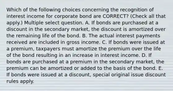 Which of the following choices concerning the recognition of interest income for corporate bond are CORRECT? (Check all that apply.) Multiple select question. A. If bonds are purchased at a discount in the secondary market, the discount is amortized over the remaining life of the bond. B. The actual interest payments received are included in gross income. C. If bonds were issued at a premium, taxpayers must amortize the premium over the life of the bond resulting in an increase in interest income. D. If bonds are purchased at a premium in the secondary market, the premium can be amortized or added to the basis of the bond. E. If bonds were issued at a discount, special original issue discount rules apply.