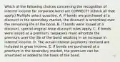 Which of the following choices concerning the recognition of interest income for corporate bond are CORRECT? (Check all that apply.) Multiple select question. A. If bonds are purchased at a discount in the secondary market, the discount is amortized over the remaining life of the bond. B. If bonds were issued at a discount, special original issue discount rules apply. C. If bonds were issued at a premium, taxpayers must amortize the premium over the life of the bond resulting in an increase in interest income. D. The actual interest payments received are included in gross income. E. If bonds are purchased at a premium in the secondary market, the premium can be amortized or added to the basis of the bond.