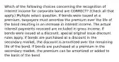 Which of the following choices concerning the recognition of interest income for corporate bond are CORRECT? (Check all that apply.) Multiple select question. If bonds were issued at a premium, taxpayers must amortize the premium over the life of the bond resulting in an increase in interest income. The actual interest payments received are included in gross income. If bonds were issued at a discount, special original issue discount rules apply. If bonds are purchased at a discount in the secondary market, the discount is amortized over the remaining life of the bond. If bonds are purchased at a premium in the secondary market, the premium can be amortized or added to the basis of the bond.