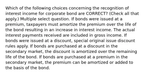 Which of the following choices concerning the recognition of interest income for corporate bond are CORRECT? (Check all that apply.) Multiple select question. If bonds were issued at a premium, taxpayers must amortize the premium over the life of the bond resulting in an increase in interest income. The actual interest payments received are included in gross income. If bonds were issued at a discount, special original issue discount rules apply. If bonds are purchased at a discount in the secondary market, the discount is amortized over the remaining life of the bond. If bonds are purchased at a premium in the secondary market, the premium can be amortized or added to the basis of the bond.