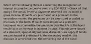 Which of the following choices concerning the recognition of interest income for corporate bond are CORRECT? (Check all that apply.) The actual interest payments received are included in gross income. If bonds are purchased at a premium in the secondary market, the premium can be amortized or added to the basis of the bond. If bonds were issued at a premium, taxpayers must amortize the premium over the life of the bond resulting in an increase in interest income. If bonds were issued at a discount, special original issue discount rules apply. If bonds are purchased at a discount in the secondary market, the discount is amortized over the remaining life of the bond.