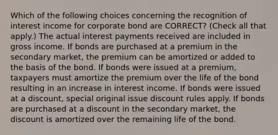 Which of the following choices concerning the recognition of interest income for corporate bond are CORRECT? (Check all that apply.) The actual interest payments received are included in gross income. If bonds are purchased at a premium in the secondary market, the premium can be amortized or added to the basis of the bond. If bonds were issued at a premium, taxpayers must amortize the premium over the life of the bond resulting in an increase in interest income. If bonds were issued at a discount, special original issue discount rules apply. If bonds are purchased at a discount in the secondary market, the discount is amortized over the remaining life of the bond.