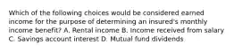 Which of the following choices would be considered earned income for the purpose of determining an insured's monthly income benefit? A. Rental income B. Income received from salary C. Savings account interest D. Mutual fund dividends