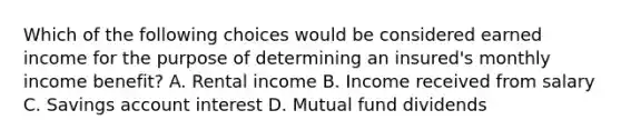 Which of the following choices would be considered earned income for the purpose of determining an insured's monthly income benefit? A. Rental income B. Income received from salary C. Savings account interest D. Mutual fund dividends