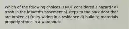Which of the following choices is NOT considered a hazard? a) trash in the insured's basement b) steps to the back door that are broken c) faulty wiring in a residence d) building materials properly stored in a warehouse