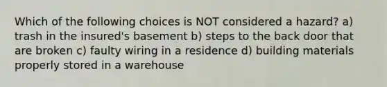 Which of the following choices is NOT considered a hazard? a) trash in the insured's basement b) steps to the back door that are broken c) faulty wiring in a residence d) building materials properly stored in a warehouse