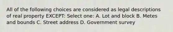 All of the following choices are considered as legal descriptions of real property EXCEPT: Select one: A. Lot and block B. Metes and bounds C. Street address D. Government survey