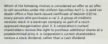 Which of the following choices is considered an offer or an offer to sell securities under the Uniform Securities Act? 1. A used car dealer offers a free bank-issued certificate of deposit (CD) to every person who purchases a car 2. A group of creditors receives stock in a bankrupt company as part of a court-approved reorganization plan 3. A corporation's current shareholders receive the right to purchase additional shares at a predetermined price 4. A corporation's current shareholders receive a stock dividend, rather than a cash dividend