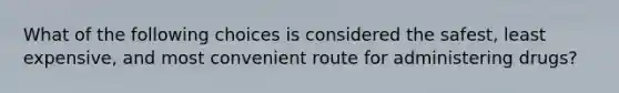 What of the following choices is considered the safest, least expensive, and most convenient route for administering drugs?