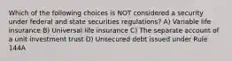 Which of the following choices is NOT considered a security under federal and state securities regulations? A) Variable life insurance B) Universal life insurance C) The separate account of a unit investment trust D) Unsecured debt issued under Rule 144A