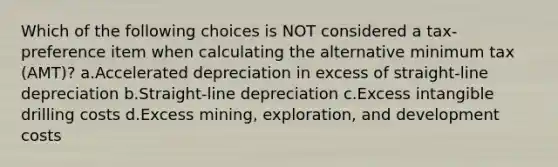 Which of the following choices is NOT considered a tax-preference item when calculating the alternative minimum tax (AMT)? a.Accelerated depreciation in excess of straight-line depreciation b.Straight-line depreciation c.Excess intangible drilling costs d.Excess mining, exploration, and development costs