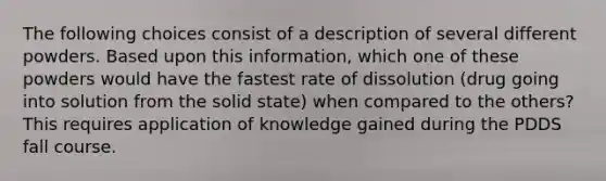 The following choices consist of a description of several different powders. Based upon this information, which one of these powders would have the fastest rate of dissolution (drug going into solution from the solid state) when compared to the others? This requires application of knowledge gained during the PDDS fall course.