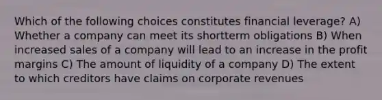 Which of the following choices constitutes financial leverage? A) Whether a company can meet its shortterm obligations B) When increased sales of a company will lead to an increase in the profit margins C) The amount of liquidity of a company D) The extent to which creditors have claims on corporate revenues