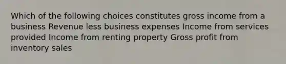 Which of the following choices constitutes gross income from a business Revenue less business expenses Income from services provided Income from renting property Gross profit from inventory sales