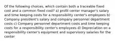 Of the following choices, which contain both a traceable fixed cost and a common fixed cost? a) profit center manager's salary and time keeping costs for a responsibility center's employees b) Company president's salary and company personnel department costs c) Company personnel department costs and time keeping costs for a responsibility center's employees d) Depreciation on a responsibility center's equipment and supervisory salaries for the center