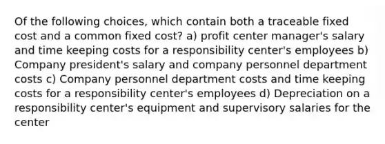 Of the following choices, which contain both a traceable fixed cost and a common fixed cost? a) profit center manager's salary and time keeping costs for a responsibility center's employees b) Company president's salary and company personnel department costs c) Company personnel department costs and time keeping costs for a responsibility center's employees d) Depreciation on a responsibility center's equipment and supervisory salaries for the center