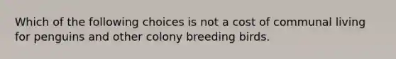 Which of the following choices is not a cost of communal living for penguins and other colony breeding birds.