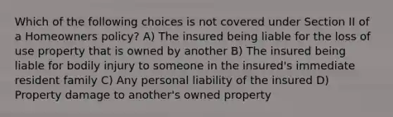 Which of the following choices is not covered under Section II of a Homeowners policy? A) The insured being liable for the loss of use property that is owned by another B) The insured being liable for bodily injury to someone in the insured's immediate resident family C) Any personal liability of the insured D) Property damage to another's owned property